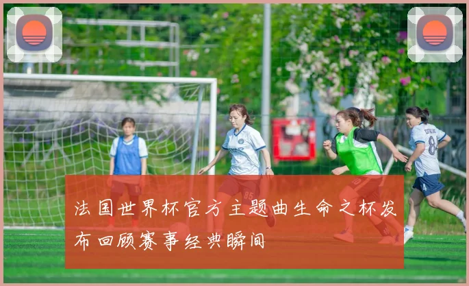 法国世界杯官方主题曲生命之杯发布回顾赛事经典瞬间