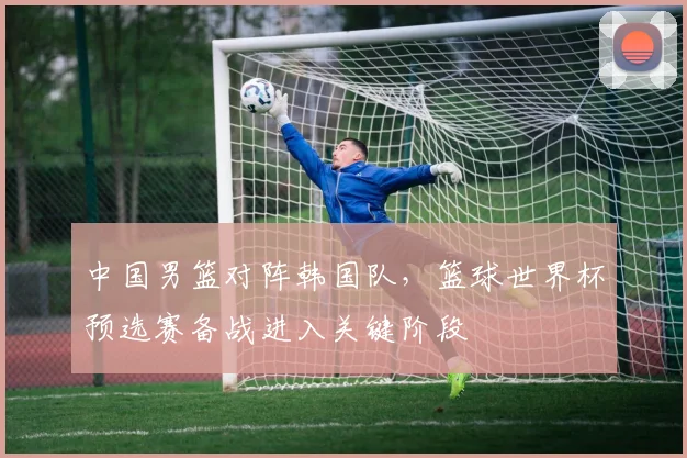 中国男篮对阵韩国队，篮球世界杯预选赛备战进入关键阶段