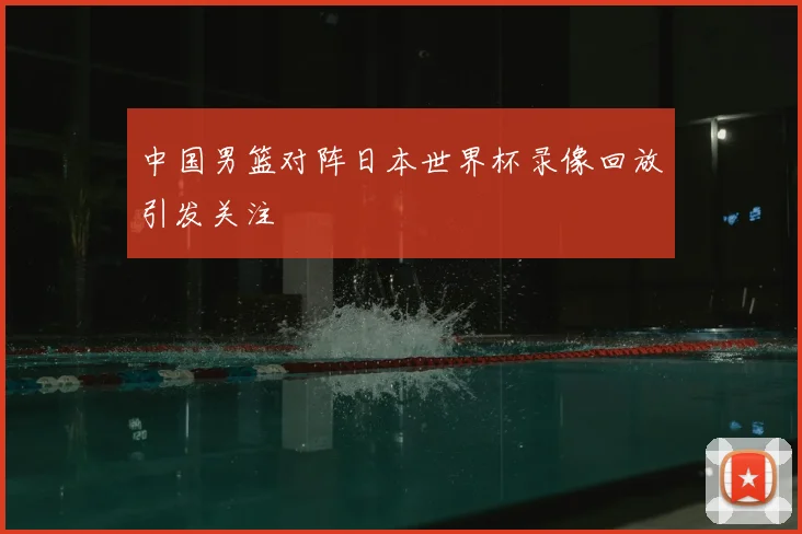 中国男篮对阵日本世界杯录像回放引发关注