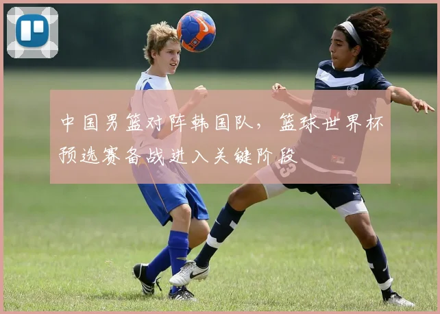 中国男篮对阵韩国队，篮球世界杯预选赛备战进入关键阶段