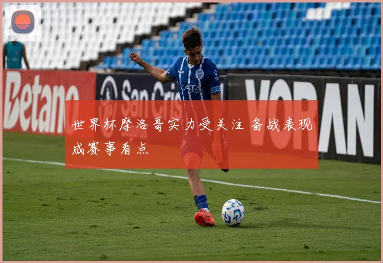 世界杯摩洛哥实力受关注 备战表现成赛事看点