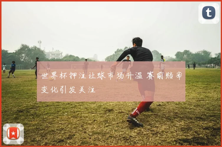 世界杯押注让球市场升温 赛前赔率变化引发关注