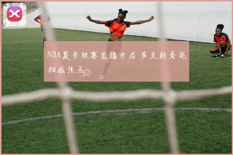 NBA夏季联赛直播开启 多支新秀亮相成焦点