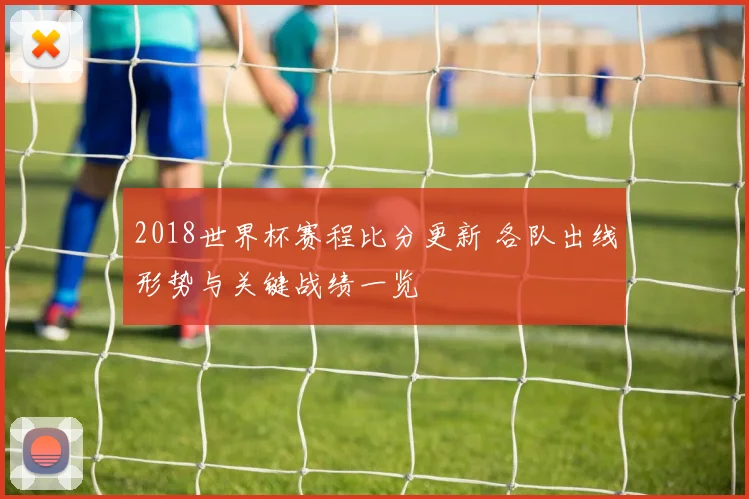 2018世界杯赛程比分更新 各队出线形势与关键战绩一览