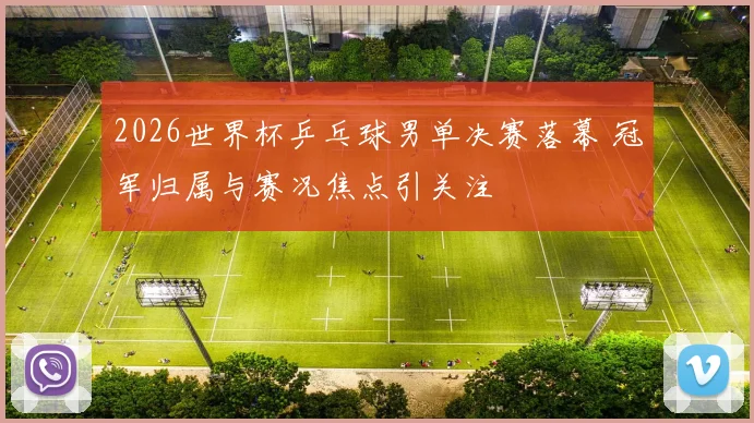 2026世界杯乒乓球男单决赛落幕 冠军归属与赛况焦点引关注