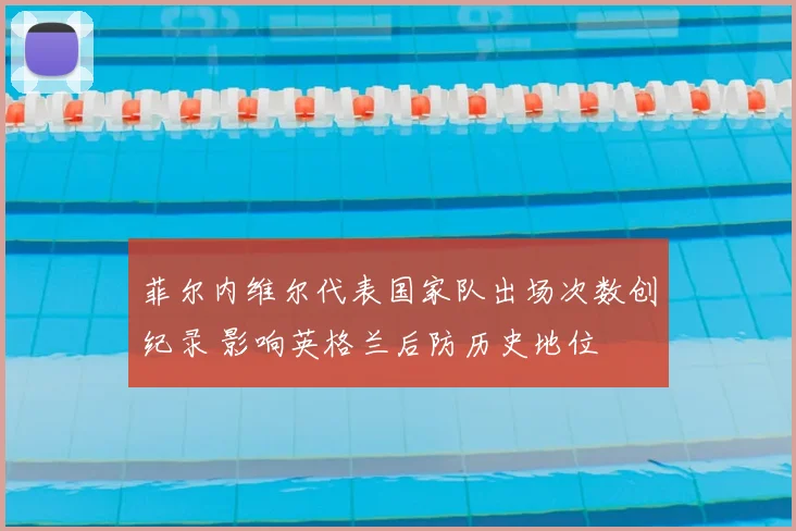 菲尔内维尔代表国家队出场次数创纪录 影响英格兰后防历史地位
