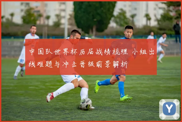 中国队世界杯历届战绩梳理 小组出线难题与冲击晋级前景解析