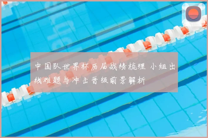 中国队世界杯历届战绩梳理 小组出线难题与冲击晋级前景解析