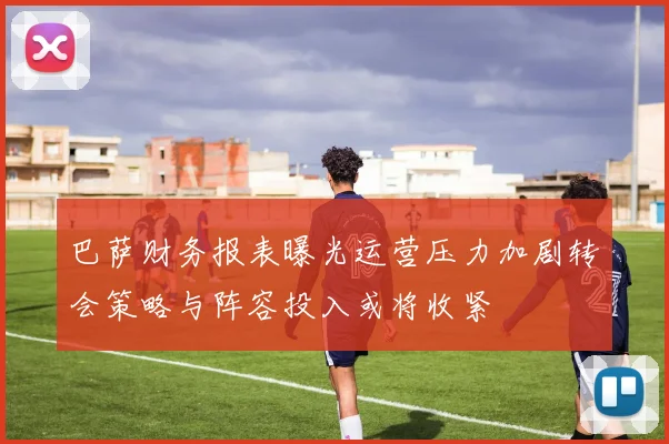 巴萨财务报表曝光运营压力加剧转会策略与阵容投入或将收紧