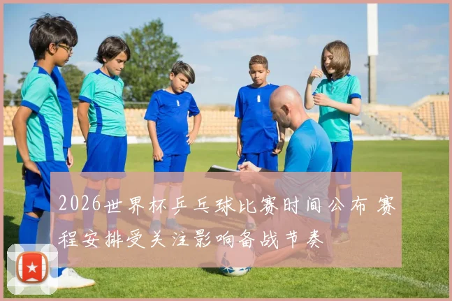 2026世界杯乒乓球比赛时间公布 赛程安排受关注影响备战节奏