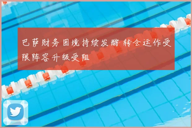 巴萨财务困境持续发酵 转会运作受限阵容升级受阻