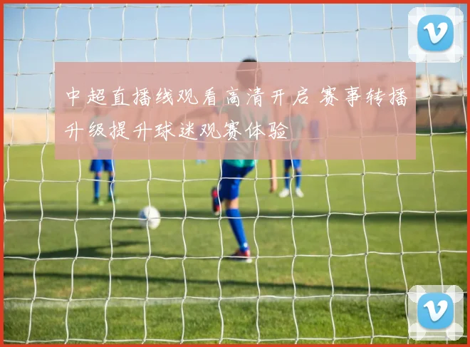 中超直播线观看高清开启 赛事转播升级提升球迷观赛体验