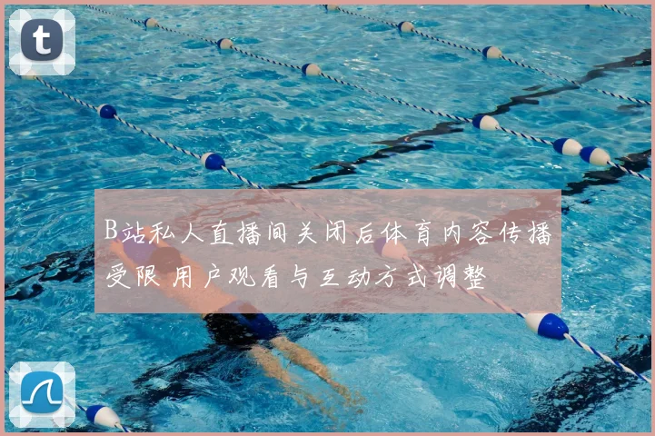 B站私人直播间关闭后体育内容传播受限 用户观看与互动方式调整