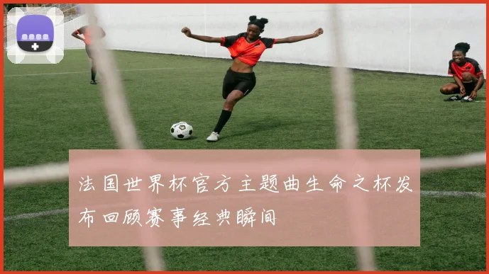 法国世界杯官方主题曲生命之杯发布回顾赛事经典瞬间