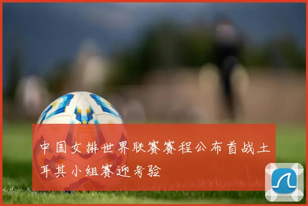 中国女排世界联赛赛程公布首战土耳其小组赛迎考验