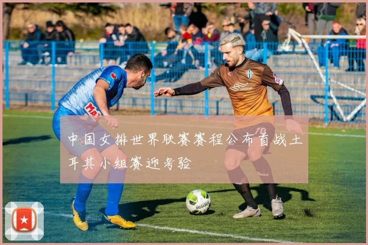 中国女排世界联赛赛程公布首战土耳其小组赛迎考验