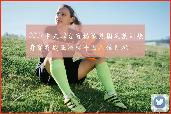 CCTV中央12台直播聚焦国足集训热身赛备战亚洲杯冲击八强目标