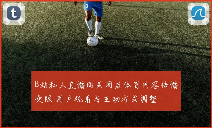 B站私人直播间关闭后体育内容传播受限 用户观看与互动方式调整