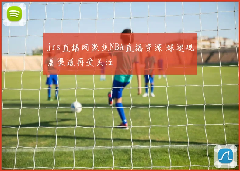 jrs直播网聚焦NBA直播资源 球迷观看渠道再受关注