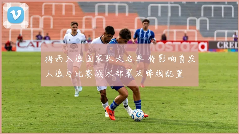 梅西入选国家队大名单 将影响首发人选与比赛战术部署及锋线配置