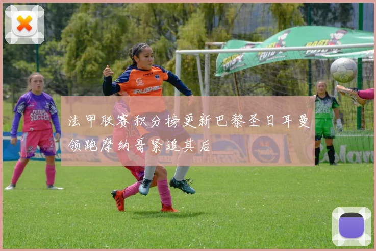 法甲联赛积分榜更新巴黎圣日耳曼领跑摩纳哥紧追其后