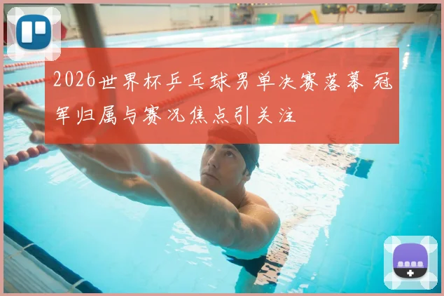 2026世界杯乒乓球男单决赛落幕 冠军归属与赛况焦点引关注