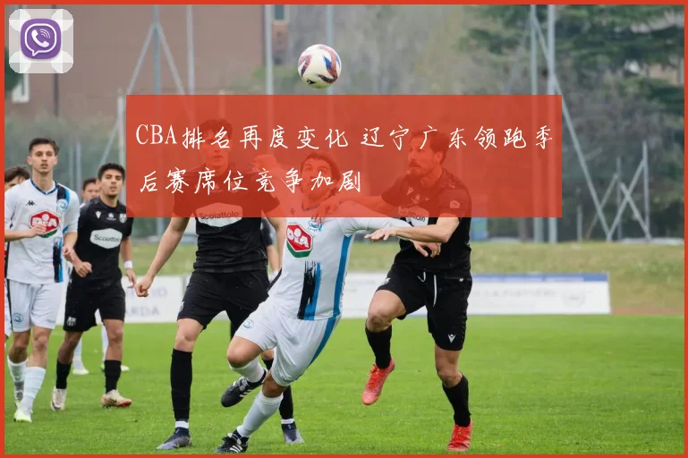 CBA排名再度变化 辽宁广东领跑季后赛席位竞争加剧