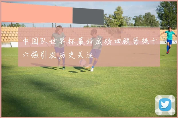 中国队世界杯最好成绩回顾晋级十六强引发历史关注