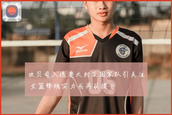 坎贝奇入选澳大利亚国家队引关注 女篮锋线实力或再获提升