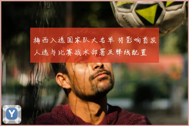 梅西入选国家队大名单 将影响首发人选与比赛战术部署及锋线配置