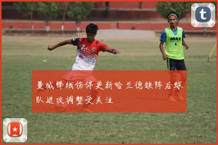 曼城锋线伤停更新哈兰德缺阵后球队进攻调整受关注