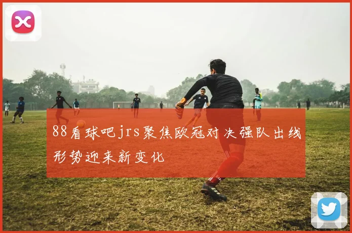 88看球吧jrs聚焦欧冠对决强队出线形势迎来新变化