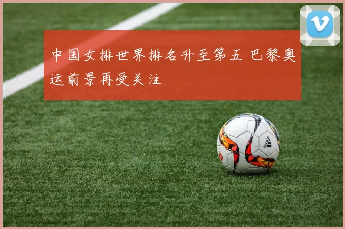 中国女排世界排名升至第五 巴黎奥运前景再受关注