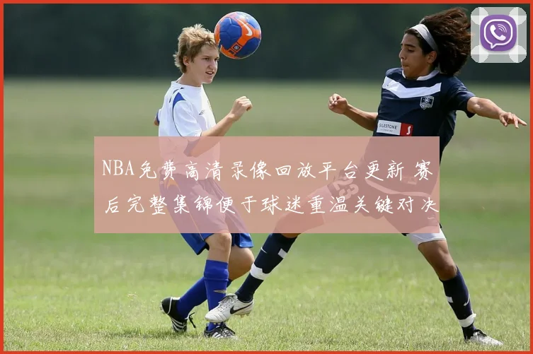 NBA免费高清录像回放平台更新 赛后完整集锦便于球迷重温关键对决