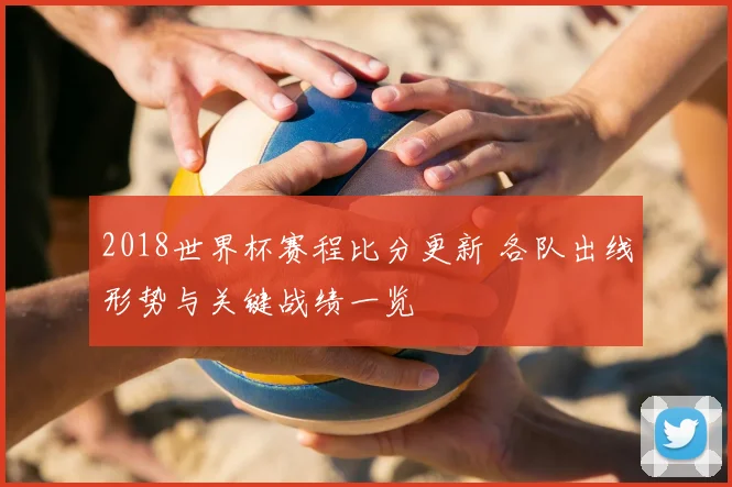 2018世界杯赛程比分更新 各队出线形势与关键战绩一览
