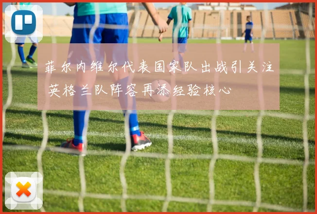 菲尔内维尔代表国家队出战引关注 英格兰队阵容再添经验核心