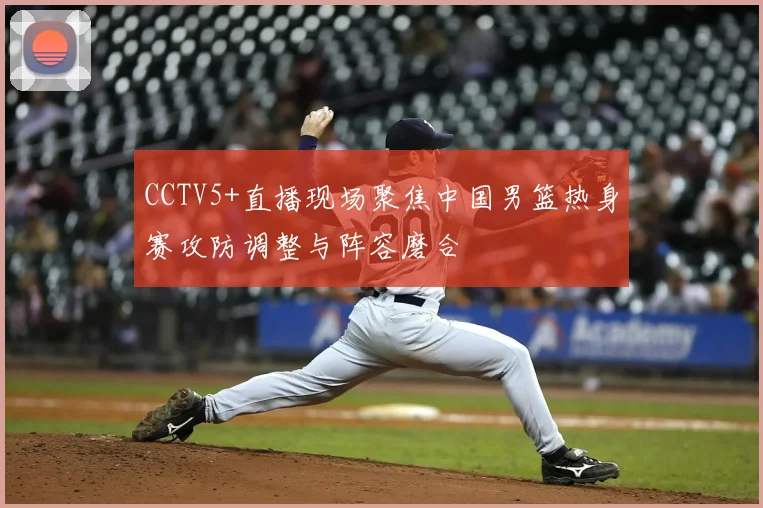 CCTV5+直播现场聚焦中国男篮热身赛攻防调整与阵容磨合